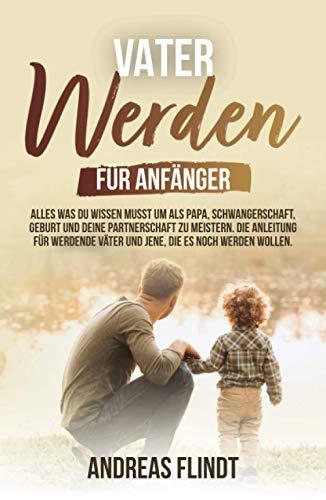 Vater werden für Anfänger! - Alles was du wissen musst um als Papa, Schwangerschaft, Geburt und deine Partnerschaft zu meistern. Die Anleitung für werdende Väter und jene, die es noch werden wollen