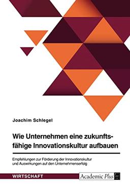 Wie Unternehmen eine zukunftsfähige Innovationskultur aufbauen. Empfehlungen zur Förderung der Innovationskultur und Auswirkungen auf den Unternehmenserfolg