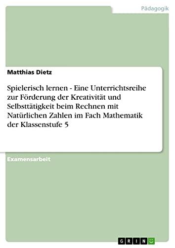 Spielerisch lernen - Eine Unterrichtsreihe zur Förderung der Kreativität und Selbsttätigkeit beim Rechnen mit Natürlichen Zahlen im Fach Mathematik der Klassenstufe 5: Staatsexamensarbeit