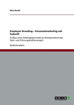 Employer Branding. Personalmarketing mit Zukunft: Aufbau einer Arbeitgebermarke zur Kompensation des Fach- und Führungskräftemangels