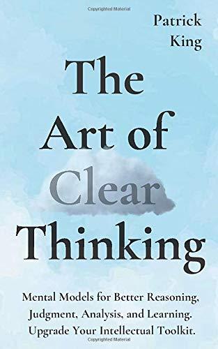 The Art of Clear Thinking: Mental Models for Better Reasoning, Judgment, Analysis, and Learning. Upgrade Your Intellectual Toolkit.