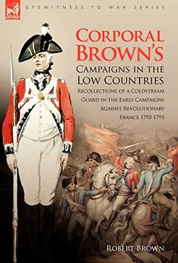 Corporal Brown's Campaigns in the Low Countries: Recollections of a Coldstream Guard in the Early Campaigns Against Revolutionary France 1793-1795 (Eyewitness to War)