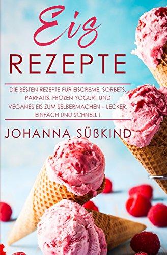 Eis Rezepte: Die besten Rezepte für Eiscreme, Sorbets, Parfaits, Frozen Yogurt und veganes Eis zum Selbermachen – lecker, einfach und schnell!