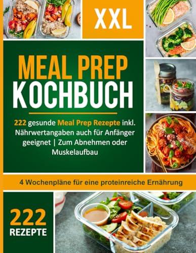 Meal Prep Kochbuch XXL! 222 leckere und gesunde Meal Prep Rezepte inkl. Nährwertangaben auch für Anfänger geeignet + 4 Wochenpläne für eine proteinreiche Ernährung zum Abnehmen oder Muskelaufbau