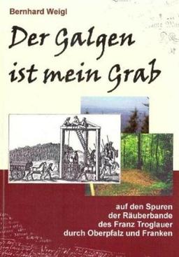 Der Galgen ist mein Grab: Auf den Spuren der Räuberbande des Franz Troglauer durch Oberpfalz und Franken: Auf den Spuren der Räuberbande des Franz Troglauer durch die Oberpfalz und Franken