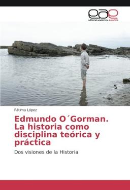 Edmundo O´Gorman. La historia como disciplina teórica y práctica: Dos visiones de la Historia