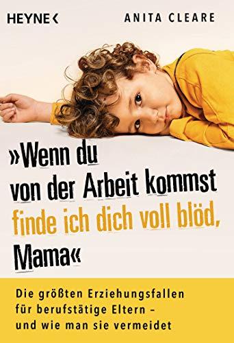 Wenn du von der Arbeit kommst, finde ich dich voll blöd, Mama: Die größten Erziehungsfallen für berufstätige Eltern – und wie man sie vermeidet