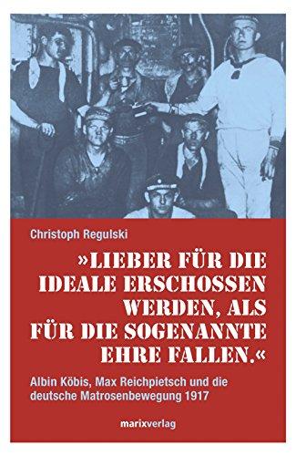 Lieber für die Ideale erschossen werden, als für die sogenannte Ehre fallen.: Albin Köbis, Max Reichpietsch und die deutsche Matrosenbewegung 1917