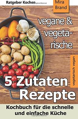 5 Zutaten - vegane und vegetarische Rezepte: Kochbuch für die schnelle und einfache Küche