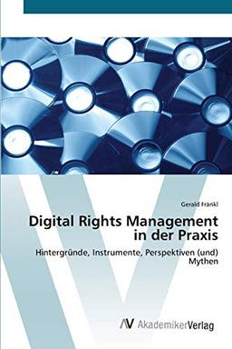 Digital Rights Management in der Praxis: Hintergründe, Instrumente, Perspektiven (und) Mythen