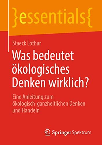 Was bedeutet ökologisches Denken wirklich?: Eine Anleitung zum ökologisch-ganzheitlichen Denken und Handeln (essentials)