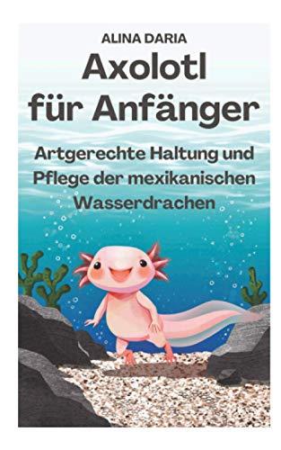 Axolotl für Anfänger - Artgerechte Haltung und Pflege der mexikanischen Wasserdrachen