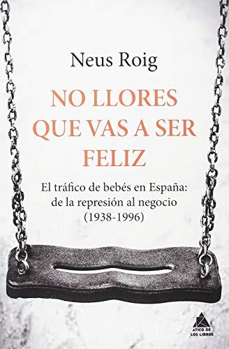 No llores que vas a ser feliz : el tráfico de bebés en España : de la represión al negocio, 1936-1996 (Ático de los Libros, Band 51)