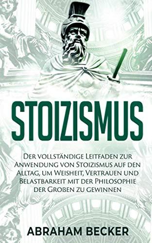 Stoizismus: Der vollständige Leitfaden zur Anwendung von Stoizismus auf den Alltag, um Weisheit, Vertrauen und Belastbarkeit mit der Philosophie der Großen zu gewinnen.