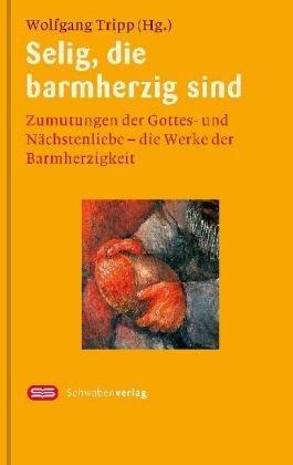 Selig, die barmherzig sind: Zumutungen der Gottes- und Nächstenliebe - Die Werke der Barmherzigkeit