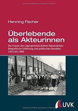 Überlebende als Akteurinnen. Die Frauen der Lagergemeinschaften Ravensbrück: Biografische Erfahrung und politisches Handeln, 1945 bis 1989