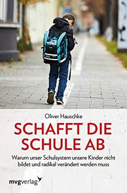 Schafft die Schule ab: Warum unser Schulsystem unsere Kinder nicht bildet und radikal verändert werden muss