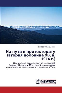 Na puti k protektoratu (vtoraya polovina XIX v. - 1914 g.): Otnosheniya pravitel'stva imperskoy Rossii s Kitaem i Mongoliey po voprosam ... ustanowleniq politicheskogo wliqniq w Tuwe