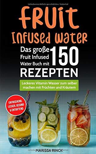 Fruit Infused Water - Das große Fruit Infused Water Buch mit 150 Rezepten: Leckeres Vitamin Wasser zum selber machen mit Früchten und Kräutern - erfrischend, lecker, gesund & entgiftend