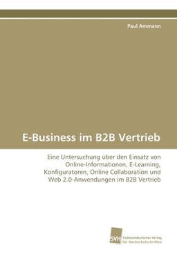 E-Business im B2B Vertrieb: Eine Untersuchung über den Einsatz von Online-Informationen, E-Learning, Konfiguratoren, Online Collaboration und Web 2.0-Anwendungen im B2B Vertrieb