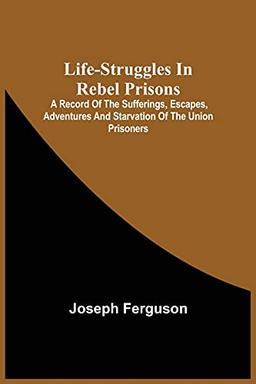 Life-Struggles In Rebel Prisons: A Record Of The Sufferings, Escapes, Adventures And Starvation Of The Union Prisoners; Containing An Appendix With ... Soldiers Who Died At Andersonville.