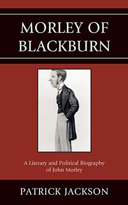 Morley of Blackburn: A Literary and Political Biography of John Morley