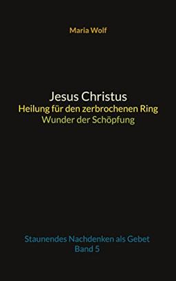 Jesus Christus - Heilung für den zerbrochenen Ring - Wunder der Schöpfung: Staunendes Nachdenken als Gebet - Band 5