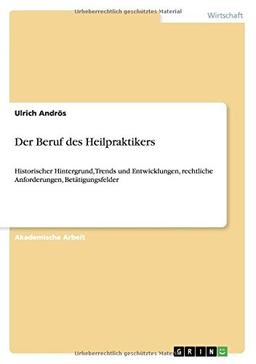 Der Beruf des Heilpraktikers: Historischer Hintergrund, Trends und Entwicklungen, rechtliche Anforderungen, Betätigungsfelder