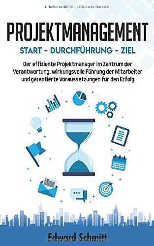 PROJEKTMANAGEMENT: Start - Durchführung - Ziel: Der Projektmanager im Zentrum der Voraussetzungen, Führung der Mitarbeiter und Verantwortung für den Erfolg