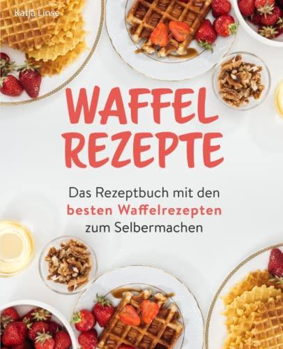 Waffel Rezepte: Das Rezeptbuch mit den besten Waffelrezepten zum Selbermachen