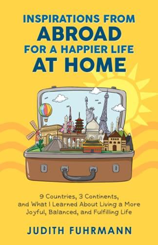 Inspirations from Abroad for a Happier Life at Home: 9 Countries, 3 Continents, and what I Learned about Living a more Joyful, Balanced, and Fulfilling Life