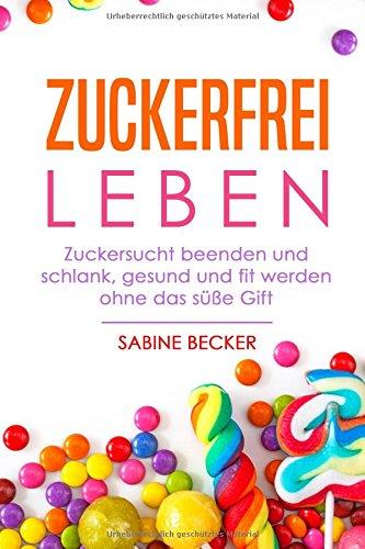 Zuckerfrei leben: Zuckersucht beenden und schlank, gesund und fit werden ohne das süße Gift