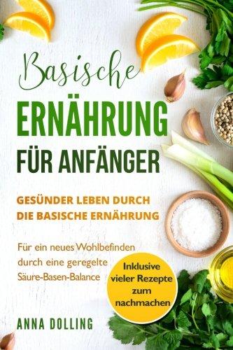 Basische Ernährung für Anfänger: Gesünder leben durch die basische Ernährung. Für ein neues Wohlbefinden durch eine geregelte Säure-Basen-Balance. Inklusive vieler Rezepte zum nachmachen.