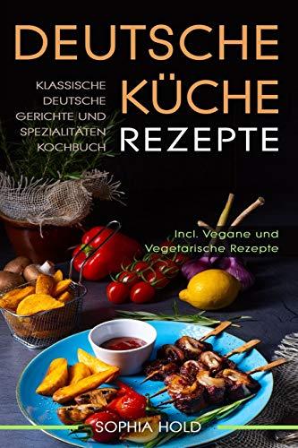 Deutsche Küche Rezepte: Klassische Deutsche Gerichte und Spezialitäten Kochbuch - Incl. Vegetarische und Vegane Rezepte: Deutsches Kochen neu entdecken!