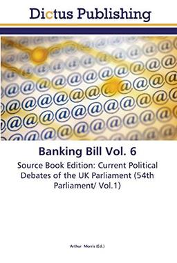 Banking Bill Vol. 6: Source Book Edition: Current Political Debates of the UK Parliament (54th Parliament/ Vol.1)