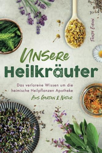 Unsere Heilkräuter - Das verlorene Wissen um die heimische Heilpflanzen Apotheke aus Garten & Natur