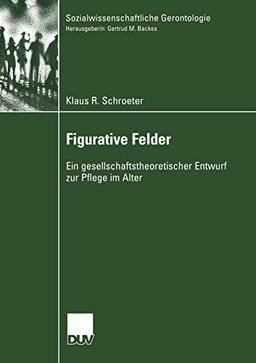 Figurative Felder: Ein gesellschaftstheoretischer Entwurf zur Pflege im Alter (Sozialwissenschaftliche Gerontologie)