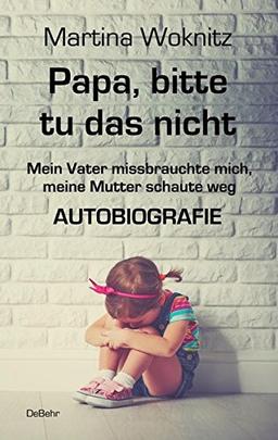 Papa, bitte tu das nicht - Mein Vater missbrauchte mich, meine Mutter schaute weg - AUTOBIOGRAFIE