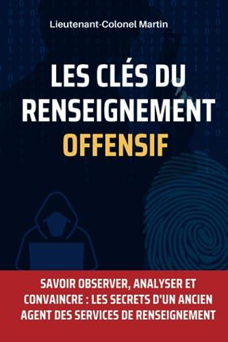 Les Clés du Renseignement Offensif : Techniques et Stratégies pour Collecter des Informations: Savoir Observer, Analyser et Convaincre : Les Secrets d'un ancien agent des services de renseignement