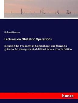 Lectures on Obstetric Operations: including the treatment of hæmorrhage, and forming a guide to the management of difficult labour. Fourth Edition