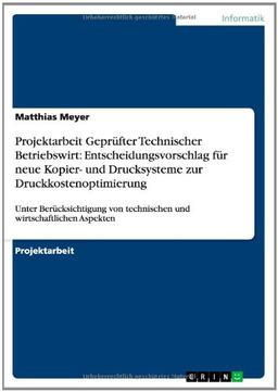 Projektarbeit Geprüfter Technischer Betriebswirt: Entscheidungsvorschlag für neue Kopier- und Drucksysteme zur Druckkostenoptimierung: Unter ... von technischen und wirtschaftlichen Aspekten