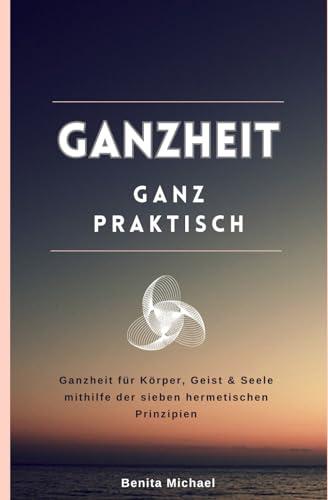 Ganzheit - ganz praktisch: Ganzheit für Körper, Geist & Seele mithilfe der sieben hermetischen Prinzipien