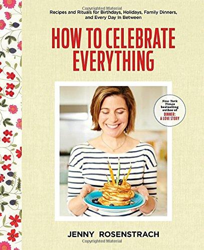 How to Celebrate Everything: Recipes and Rituals for Birthdays, Holidays, Family Dinners, and Every Day In Between