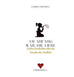 Am Anfang war die Liebe: Wahre Geschichten über die Wunden der Kindheit