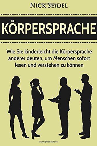 Körpersprache: Wie Sie kinderleicht die Körpersprache anderer deuten, um Menschen sofort lesen und verstehen zu können (Körpersprache lesen, nonverbale Kommunikation, Mimik und Gestik)