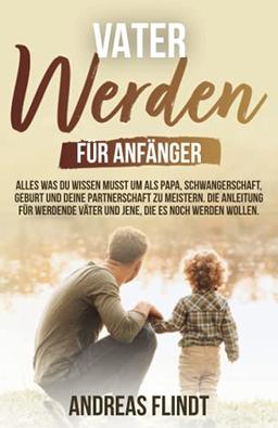 Vater werden für Anfänger! - Alles was du wissen musst um als Papa, Schwangerschaft, Geburt und deine Partnerschaft zu meistern. Die Anleitung für werdende Väter und jene, die es noch werden wollen