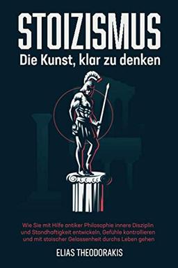 STOIZISMUS - Die Kunst, klar zu denken: Wie Sie mit Hilfe antiker Philosophie innere Disziplin & Standhaftigkeit entwickeln, Gefühle kontrollieren & mit stoischer Gelassenheit durchs Leben gehen