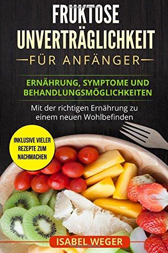 Fruktose Unverträglichkeit für Anfänger: Ernährung, Symptome und Behandlungsmöglichkeiten. Mit der richtigen Ernährung zu einem neuen Wohlbefinden. Inklusive vieler Rezepte zum nachmachen.