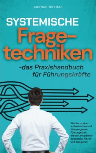 Systemische Fragetechniken - das Praxishandbuch für Führungskräfte: Wie Sie zu einer authentischen und überzeugenden Führungskraft werden, Mitarbeiter begeistern, führen und delegieren