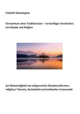 Christentum ohne Traditionslast - vernünftiges Verständnis von Glaube und Religion: Zur Notwendigkeit von zeitgerechten Glaubensreformen, religiöser Toleranz, Sozialarbeit und weltweiter Friedensethik